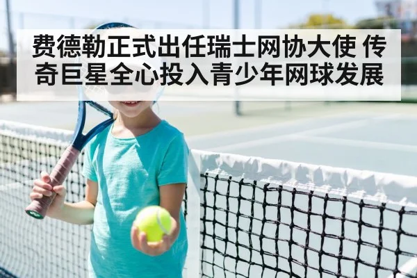 费德勒正式出任瑞士网协大使 传奇巨星全心投入青少年网球发展