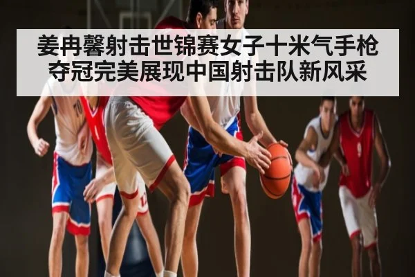 姜冉馨射击世锦赛女子十米气手枪夺冠完美展现中国射击队新风采